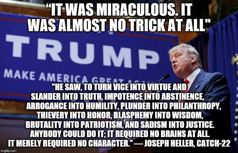 Trump-22 | “IT WAS MIRACULOUS. IT WAS ALMOST NO TRICK AT ALL"; "HE SAW, TO TURN VICE INTO VIRTUE AND SLANDER INTO TRUTH, IMPOTENCE INTO ABSTINENCE,         ARROGANCE INTO HUMILITY, PLUNDER INTO PHILANTHROPY, THIEVERY INTO HONOR, BLASPHEMY INTO WISDOM, BRUTALITY INTO PATRIOTISM, AND SADISM INTO JUSTICE. ANYBODY COULD DO IT; IT REQUIRED NO BRAINS AT ALL. IT MERELY REQUIRED NO CHARACTER.” — JOSEPH HELLER, CATCH-22 | image tagged in donald trump,election | made w/ Imgflip meme maker