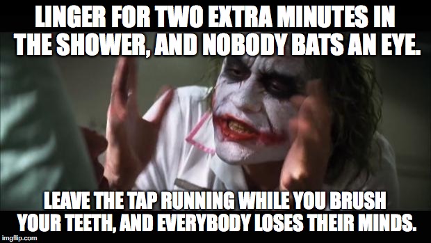 And everybody loses their minds Meme | LINGER FOR TWO EXTRA MINUTES IN THE SHOWER, AND NOBODY BATS AN EYE. LEAVE THE TAP RUNNING WHILE YOU BRUSH YOUR TEETH, AND EVERYBODY LOSES THEIR MINDS. | image tagged in memes,and everybody loses their minds | made w/ Imgflip meme maker