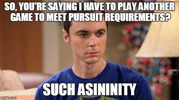 Sheldon Logic | SO, YOU'RE SAYING I HAVE TO PLAY ANOTHER GAME TO MEET PURSUIT REQUIREMENTS? SUCH ASININITY | image tagged in sheldon logic | made w/ Imgflip meme maker