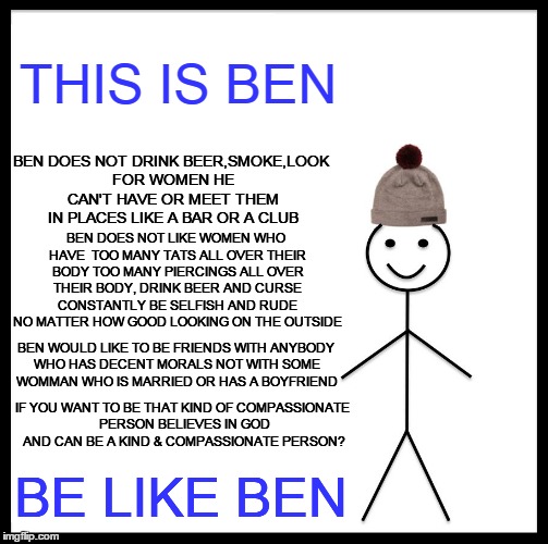 Be Like Ben | THIS IS BEN; BEN DOES NOT DRINK BEER,SMOKE,LOOK FOR WOMEN HE CAN'T HAVE OR MEET THEM IN PLACES LIKE A BAR OR A CLUB; BEN DOES NOT LIKE WOMEN WHO HAVE  TOO MANY TATS ALL OVER THEIR BODY TOO MANY PIERCINGS ALL OVER THEIR BODY, DRINK BEER AND CURSE CONSTANTLY BE SELFISH AND RUDE NO MATTER HOW GOOD LOOKING ON THE OUTSIDE; BEN WOULD LIKE TO BE FRIENDS WITH ANYBODY WHO HAS DECENT MORALS NOT WITH SOME WOMMAN WHO IS MARRIED OR HAS A BOYFRIEND; IF YOU WANT TO BE THAT KIND OF COMPASSIONATE PERSON BELIEVES IN GOD AND CAN BE A KIND & COMPASSIONATE PERSON? BE LIKE BEN | image tagged in memes,be like bill | made w/ Imgflip meme maker