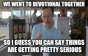 So I Guess You Can Say Things Are Getting Pretty Serious | WE WENT TO DEVOTIONAL TOGETHER; SO I GUESS YOU CAN SAY THINGS ARE GETTING PRETTY SERIOUS | image tagged in memes,so i guess you can say things are getting pretty serious | made w/ Imgflip meme maker