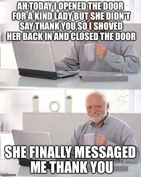 Hide the Pain Harold Meme | AH,TODAY I OPENED THE DOOR FOR A KIND LADY BUT SHE DIDN'T SAY THANK YOU,SO I SHOVED HER BACK IN AND CLOSED THE DOOR; SHE FINALLY MESSAGED ME THANK YOU | image tagged in memes,hide the pain harold | made w/ Imgflip meme maker