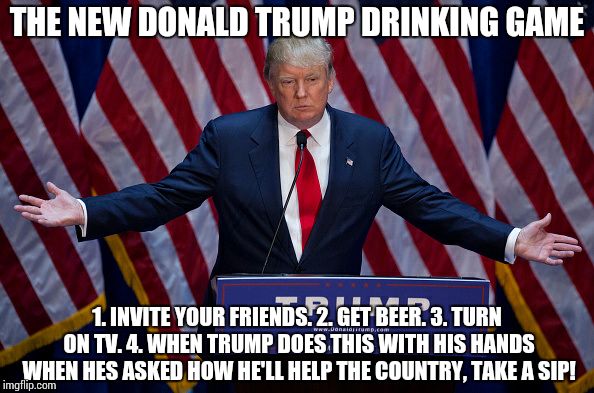 Donald Trump | THE NEW DONALD TRUMP DRINKING GAME; 1. INVITE YOUR FRIENDS. 2. GET BEER. 3. TURN ON TV. 4. WHEN TRUMP DOES THIS WITH HIS HANDS WHEN HES ASKED HOW HE'LL HELP THE COUNTRY, TAKE A SIP! | image tagged in donald trump | made w/ Imgflip meme maker