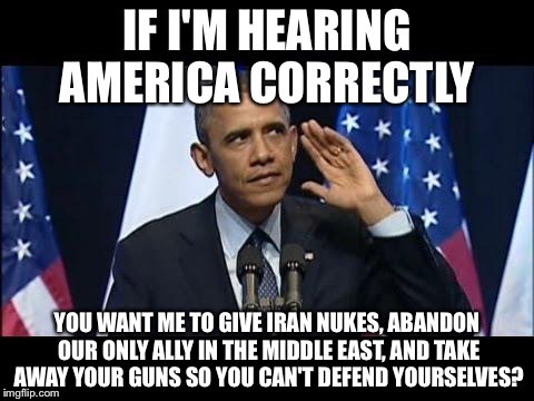 Obama No Listen Meme |  IF I'M HEARING AMERICA CORRECTLY; YOU WANT ME TO GIVE IRAN NUKES, ABANDON OUR ONLY ALLY IN THE MIDDLE EAST, AND TAKE AWAY YOUR GUNS SO YOU CAN'T DEFEND YOURSELVES? | image tagged in memes,obama no listen | made w/ Imgflip meme maker