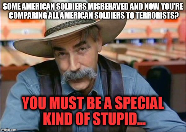 Sam Elliott special kind of stupid | SOME AMERICAN SOLDIERS MISBEHAVED AND NOW YOU'RE COMPARING ALL AMERICAN SOLDIERS TO TERRORISTS? YOU MUST BE A SPECIAL KIND OF STUPID... | image tagged in sam elliott special kind of stupid | made w/ Imgflip meme maker