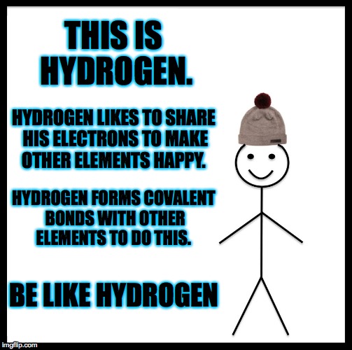 Be Like Bill Meme | THIS IS HYDROGEN. HYDROGEN LIKES TO SHARE HIS ELECTRONS TO MAKE OTHER ELEMENTS HAPPY. HYDROGEN FORMS COVALENT BONDS WITH OTHER ELEMENTS TO DO THIS. BE LIKE HYDROGEN | image tagged in memes,be like bill | made w/ Imgflip meme maker