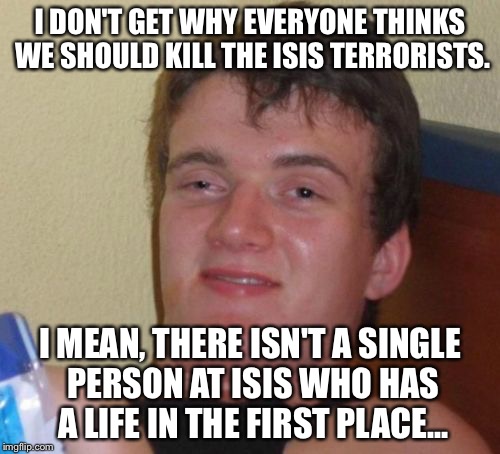 10 Guy | I DON'T GET WHY EVERYONE THINKS WE SHOULD KILL THE ISIS TERRORISTS. I MEAN, THERE ISN'T A SINGLE PERSON AT ISIS WHO HAS A LIFE IN THE FIRST PLACE... | image tagged in memes,10 guy | made w/ Imgflip meme maker