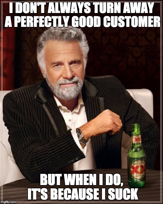 The Most Interesting Man In The World | I DON'T ALWAYS TURN AWAY A PERFECTLY GOOD CUSTOMER; BUT WHEN I DO, IT'S BECAUSE I SUCK | image tagged in memes,the most interesting man in the world | made w/ Imgflip meme maker