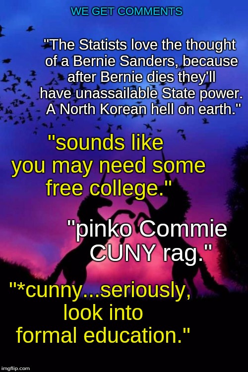 Feel the Bern | WE GET COMMENTS; "The Statists love the thought of a Bernie Sanders, because after Bernie dies they'll have unassailable State power. 
A North Korean hell on earth."; "sounds like you may need some free college."; "pinko Commie CUNY rag.﻿"; "*cunny...seriously, look into formal education.﻿" | image tagged in bernie sanders,election 2016,trolling,internet fight,communism,socialism | made w/ Imgflip meme maker