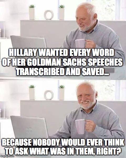 Hide the Pain Harold Meme | HILLARY WANTED EVERY WORD OF HER GOLDMAN SACHS SPEECHES TRANSCRIBED AND SAVED... BECAUSE NOBODY WOULD EVER THINK TO ASK WHAT WAS IN THEM, RIGHT? | image tagged in memes,hide the pain harold | made w/ Imgflip meme maker