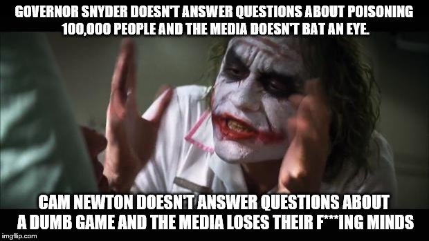 And everybody loses their minds Meme | GOVERNOR SNYDER DOESN'T ANSWER QUESTIONS ABOUT POISONING 100,000 PEOPLE AND THE MEDIA DOESN'T BAT AN EYE. CAM NEWTON DOESN'T ANSWER QUESTIONS ABOUT A DUMB GAME AND THE MEDIA LOSES THEIR F***ING MINDS | image tagged in memes,and everybody loses their minds | made w/ Imgflip meme maker
