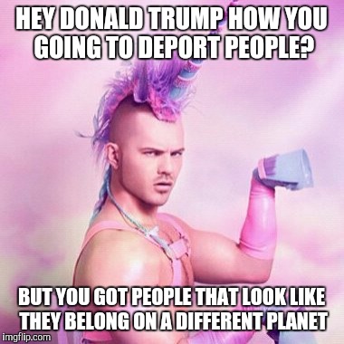 Unicorn MAN | HEY DONALD TRUMP HOW YOU GOING TO DEPORT PEOPLE? BUT YOU GOT PEOPLE THAT LOOK LIKE THEY BELONG ON A DIFFERENT PLANET | image tagged in memes,unicorn man | made w/ Imgflip meme maker