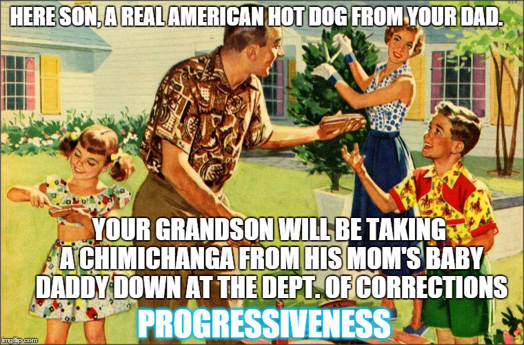 times have changed | HERE SON, A REAL AMERICAN HOT DOG FROM YOUR DAD. YOUR GRANDSON WILL BE TAKING A CHIMICHANGA FROM HIS MOM'S BABY DADDY DOWN AT THE DEPT. OF CORRECTIONS; PROGRESSIVENESS | image tagged in nostalgic family,meme,funny memes | made w/ Imgflip meme maker