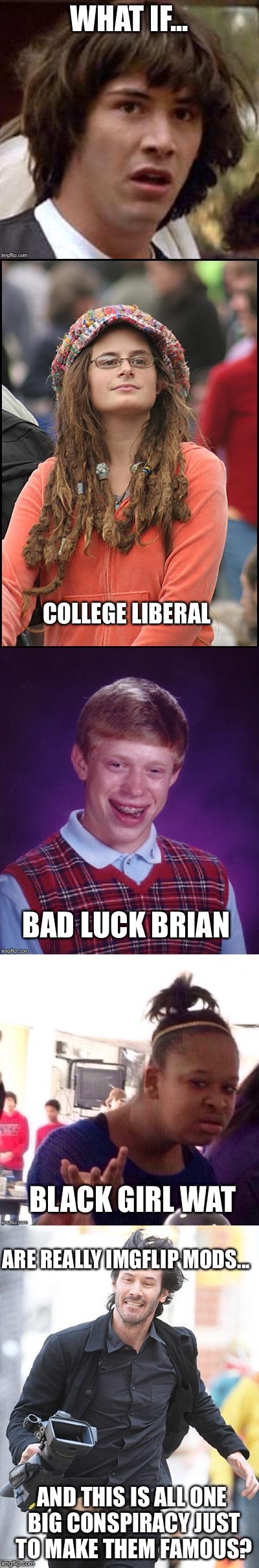 Just my imagination...or is it real? | WHAT IF... COLLEGE LIBERAL; BAD LUCK BRIAN; BLACK GIRL WAT; ARE REALLY IMGFLIP MODS... AND THIS IS ALL ONE BIG CONSPIRACY JUST TO MAKE THEM FAMOUS? | image tagged in conspiracy keanu | made w/ Imgflip meme maker