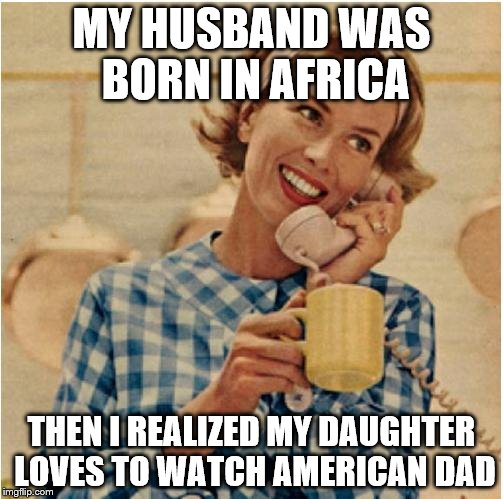 innocent mom | MY HUSBAND WAS BORN IN AFRICA; THEN I REALIZED MY DAUGHTER LOVES TO WATCH AMERICAN DAD | image tagged in innocent mom | made w/ Imgflip meme maker