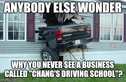 A no-brainer. | ANYBODY ELSE WONDER; WHY YOU NEVER SEE A BUSINESS CALLED "CHANG'S DRIVING SCHOOL"? | image tagged in funny car crash,chinese,driving,asian,funny meme | made w/ Imgflip meme maker