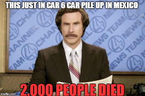 Ron Burgundy | THIS JUST IN CAR 6 CAR PILE UP IN MEXICO; 2,000 PEOPLE DIED | image tagged in memes,ron burgundy | made w/ Imgflip meme maker