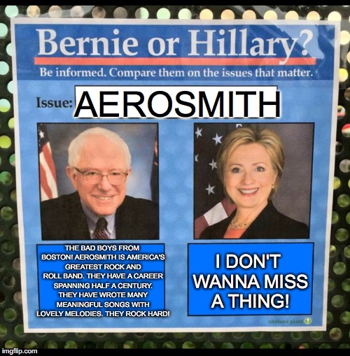 Bernie or Hillary? | AEROSMITH; THE BAD BOYS FROM BOSTON! AEROSMITH IS AMERICA'S GREATEST ROCK AND ROLL BAND. THEY HAVE A CAREER SPANNING HALF A CENTURY. THEY HAVE WROTE MANY MEANINGFUL SONGS WITH LOVELY MELODIES. THEY ROCK HARD! I DON'T WANNA MISS A THING! | image tagged in bernie or hillary | made w/ Imgflip meme maker