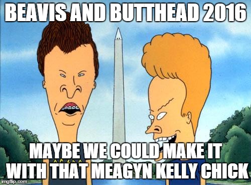 beavis and butthead | BEAVIS AND BUTTHEAD 2016; MAYBE WE COULD MAKE IT WITH THAT MEAGYN KELLY CHICK | image tagged in beavis and butthead | made w/ Imgflip meme maker