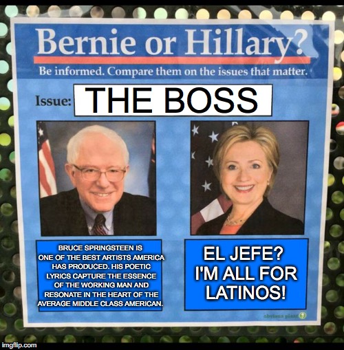 Bernie or Hillary? | THE BOSS; BRUCE SPRINGSTEEN IS ONE OF THE BEST ARTISTS AMERICA HAS PRODUCED. HIS POETIC LYRICS CAPTURE THE ESSENCE OF THE WORKING MAN AND RESONATE IN THE HEART OF THE AVERAGE MIDDLE CLASS AMERICAN. EL JEFE? I'M ALL FOR LATINOS! | image tagged in bernie or hillary | made w/ Imgflip meme maker