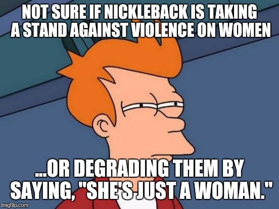 Nickleback Tomfoolery | NOT SURE IF NICKLEBACK IS TAKING A STAND AGAINST VIOLENCE ON WOMEN; ...OR DEGRADING THEM BY SAYING, "SHE'S JUST A WOMAN." | image tagged in memes,futurama fry | made w/ Imgflip meme maker