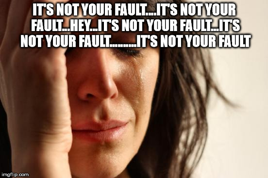 First World Problems Meme | IT'S NOT YOUR FAULT....IT'S NOT YOUR FAULT...HEY...IT'S NOT YOUR FAULT...IT'S NOT YOUR FAULT..........IT'S NOT YOUR FAULT | image tagged in memes,first world problems | made w/ Imgflip meme maker