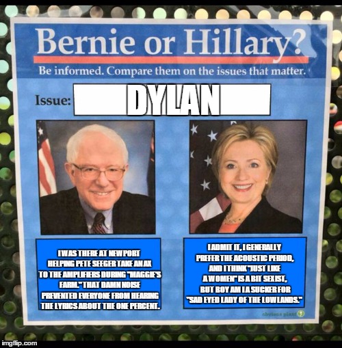 Bernie or Hillary? | DYLAN; I ADMIT IT, I GENERALLY PREFER THE ACOUSTIC PERIOD, AND I THINK "JUST LIKE A WOMEN" IS A BIT SEXIST, BUT BOY AM I A SUCKER FOR "SAD EYED LADY OF THE LOWLANDS."; I WAS THERE AT NEWPORT HELPING PETE SEEGER TAKE AN AX TO THE AMPLIFIERS DURING "MAGGIE'S FARM." THAT DAMN NOISE PREVENTED EVERYONE FROM HEARING THE LYRICS ABOUT THE ONE PERCENT. | image tagged in bernie or hillary | made w/ Imgflip meme maker