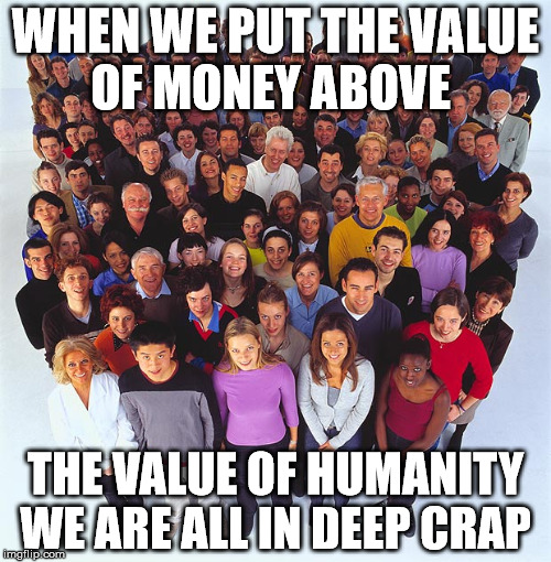 human value  | WHEN WE PUT THE VALUE OF MONEY ABOVE; THE VALUE OF HUMANITY WE ARE ALL IN DEEP CRAP | image tagged in people,memes | made w/ Imgflip meme maker