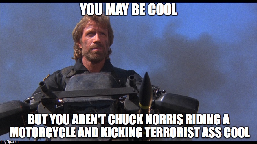 You Need To Up Your Game | YOU MAY BE COOL; BUT YOU AREN'T CHUCK NORRIS RIDING A MOTORCYCLE AND KICKING TERRORIST ASS COOL | image tagged in chuck norris | made w/ Imgflip meme maker