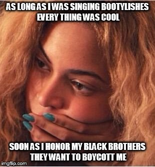 Beyonce | AS LONG AS I WAS SINGING BOOTYLISHES EVERY THING WAS COOL; SOON AS I HONOR MY BLACK BROTHERS THEY WANT TO BOYCOTT ME | image tagged in beyonce | made w/ Imgflip meme maker