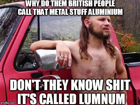 hillbilly joe | WHY DO THEM BRITISH PEOPLE CALL THAT METAL STUFF ALUMINIUM; DON'T THEY KNOW SHIT IT'S CALLED LUMNUM | image tagged in hillbilly,redneck | made w/ Imgflip meme maker