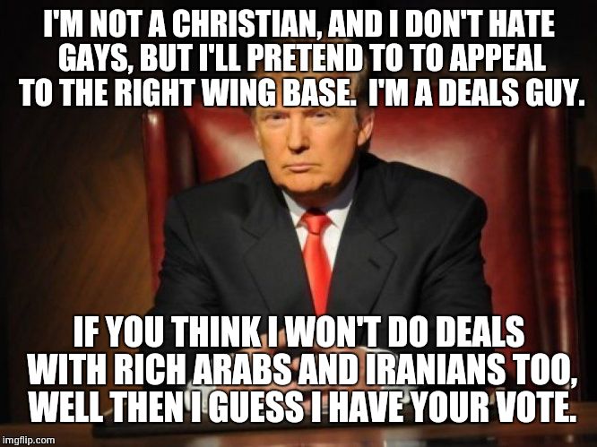 donald trump | I'M NOT A CHRISTIAN, AND I DON'T HATE GAYS, BUT I'LL PRETEND TO TO APPEAL TO THE RIGHT WING BASE.  I'M A DEALS GUY. IF YOU THINK I WON'T DO DEALS WITH RICH ARABS AND IRANIANS TOO, WELL THEN I GUESS I HAVE YOUR VOTE. | image tagged in donald trump | made w/ Imgflip meme maker