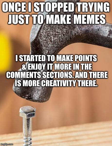 ONCE I STOPPED TRYING JUST TO MAKE MEMES I STARTED TO MAKE POINTS & ENJOY IT MORE IN THE COMMENTS SECTIONS. AND THERE IS MORE CREATIVITY THE | image tagged in get out your hammer and bolts | made w/ Imgflip meme maker