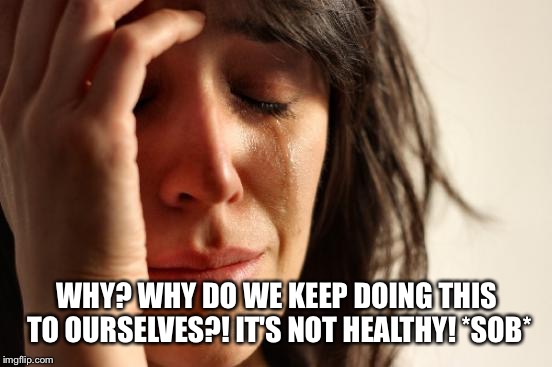 First World Problems Meme | WHY? WHY DO WE KEEP DOING THIS TO OURSELVES?! IT'S NOT HEALTHY! *SOB* | image tagged in memes,first world problems | made w/ Imgflip meme maker