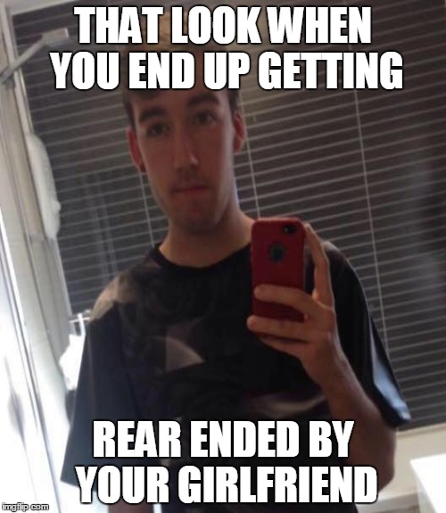 rear ended | THAT LOOK WHEN YOU END UP GETTING; REAR ENDED BY YOUR GIRLFRIEND | image tagged in that look when,girlfriend | made w/ Imgflip meme maker