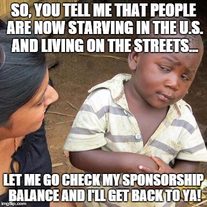 would you like to donate to save an American fund? | SO, YOU TELL ME THAT PEOPLE ARE NOW STARVING IN THE U.S. AND LIVING ON THE STREETS... LET ME GO CHECK MY SPONSORSHIP BALANCE AND I'LL GET BACK TO YA! | image tagged in memes,third world skeptical kid,poverty in america | made w/ Imgflip meme maker