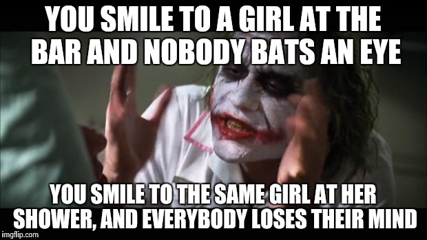 And everybody loses their minds Meme | YOU SMILE TO A GIRL AT THE BAR AND NOBODY BATS AN EYE; YOU SMILE TO THE SAME GIRL AT HER SHOWER, AND EVERYBODY LOSES THEIR MIND | image tagged in memes,and everybody loses their minds | made w/ Imgflip meme maker