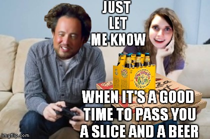 JUST LET ME KNOW WHEN IT'S A GOOD TIME TO PASS YOU A SLICE AND A BEER | made w/ Imgflip meme maker