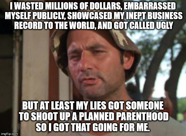 So I Got That Goin For Me Which Is Nice Meme | I WASTED MILLIONS OF DOLLARS, EMBARRASSED MYSELF PUBLICLY, SHOWCASED MY INEPT BUSINESS RECORD TO THE WORLD, AND GOT CALLED UGLY; BUT AT LEAST MY LIES GOT SOMEONE TO SHOOT UP A PLANNED PARENTHOOD SO I GOT THAT GOING FOR ME. | image tagged in memes,so i got that goin for me which is nice | made w/ Imgflip meme maker