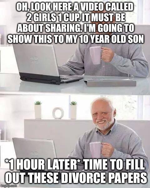 Hide the Pain Harold | OH, LOOK HERE A VIDEO CALLED 2 GIRLS 1 CUP. IT MUST BE ABOUT SHARING. I'M GOING TO SHOW THIS TO MY 10 YEAR OLD SON; *1 HOUR LATER* TIME TO FILL OUT THESE DIVORCE PAPERS | image tagged in memes,hide the pain harold | made w/ Imgflip meme maker