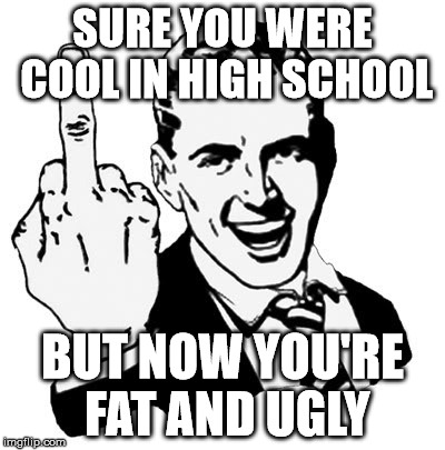 1950s Middle Finger | SURE YOU WERE COOL IN HIGH SCHOOL; BUT NOW YOU'RE FAT AND UGLY | image tagged in memes,1950s middle finger | made w/ Imgflip meme maker