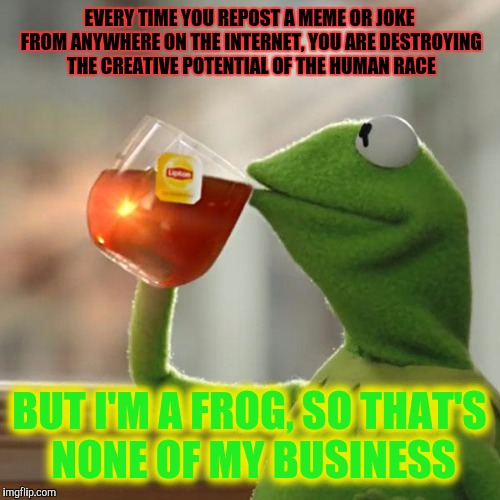 Another Repost Makes the Front Page? | EVERY TIME YOU REPOST A MEME OR JOKE FROM ANYWHERE ON THE INTERNET, YOU ARE DESTROYING THE CREATIVE POTENTIAL OF THE HUMAN RACE; BUT I'M A FROG, SO THAT'S NONE OF MY BUSINESS | image tagged in memes,but thats none of my business,kermit the frog | made w/ Imgflip meme maker