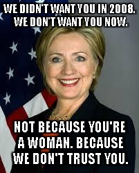Hillary Clinton | WE DIDN'T WANT YOU IN 2008. WE DON'T WANT YOU NOW. NOT BECAUSE YOU'RE A WOMAN. BECAUSE WE DON'T TRUST YOU. | image tagged in hillary clinton | made w/ Imgflip meme maker