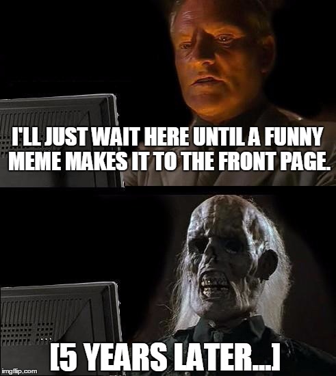 I'll Just Wait Here Meme | I'LL JUST WAIT HERE UNTIL A FUNNY MEME MAKES IT TO THE FRONT PAGE. [5 YEARS LATER...] | image tagged in memes,ill just wait here | made w/ Imgflip meme maker