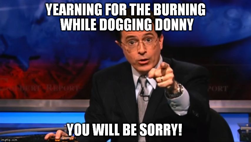 bernie sanders vs donald trump | YEARNING FOR THE BURNING WHILE DOGGING DONNY; YOU WILL BE SORRY! | image tagged in politically incorrect colbert | made w/ Imgflip meme maker