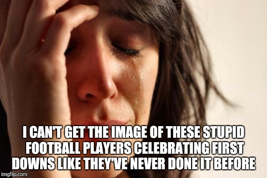 First World Problems Meme | I CAN'T GET THE IMAGE OF THESE STUPID FOOTBALL PLAYERS CELEBRATING FIRST DOWNS LIKE THEY'VE NEVER DONE IT BEFORE | image tagged in memes,first world problems | made w/ Imgflip meme maker
