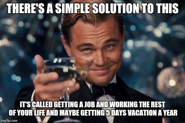 Leonardo Dicaprio Cheers Meme | THERE'S A SIMPLE SOLUTION TO THIS IT'S CALLED GETTING A JOB AND WORKING THE REST OF YOUR LIFE AND MAYBE GETTING 5 DAYS VACATION A YEAR | image tagged in memes,leonardo dicaprio cheers | made w/ Imgflip meme maker