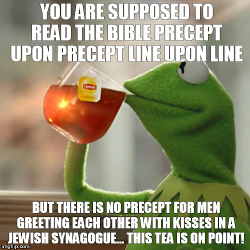 But That's None Of My Business | YOU ARE SUPPOSED TO READ THE BIBLE PRECEPT UPON PRECEPT LINE UPON LINE; BUT THERE IS NO PRECEPT FOR MEN GREETING EACH OTHER WITH KISSES IN A JEWISH SYNAGOGUE... THIS TEA IS ON POINT! | image tagged in memes,but thats none of my business,kermit the frog | made w/ Imgflip meme maker