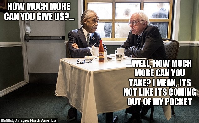 HOW MUCH MORE CAN YOU GIVE US?... ...WELL, HOW MUCH MORE CAN YOU TAKE?
I MEAN, ITS NOT LIKE ITS COMING OUT OF MY POCKET | image tagged in feel the bern,bernie sanders,politicians suck,socialist,meme | made w/ Imgflip meme maker