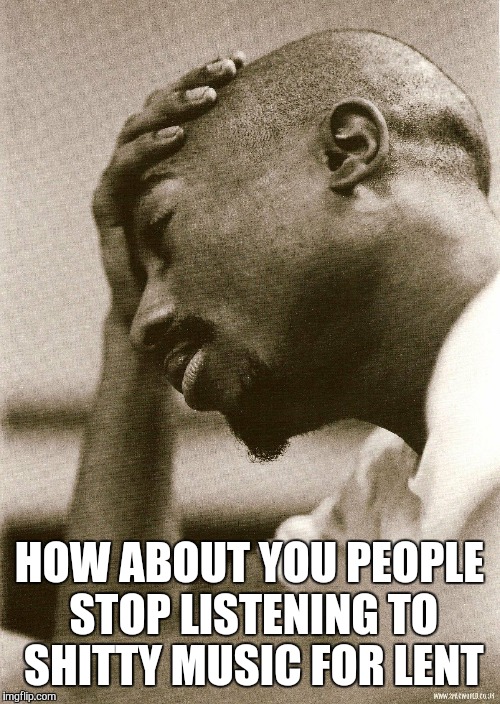 2Pac Sad | HOW ABOUT YOU PEOPLE STOP LISTENING TO SHITTY MUSIC FOR LENT | image tagged in 2pac sad | made w/ Imgflip meme maker